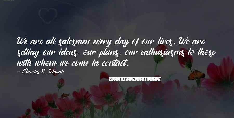 Charles R. Schwab Quotes: We are all salesmen every day of our lives. We are selling our ideas, our plans, our enthusiasms to those with whom we come in contact.