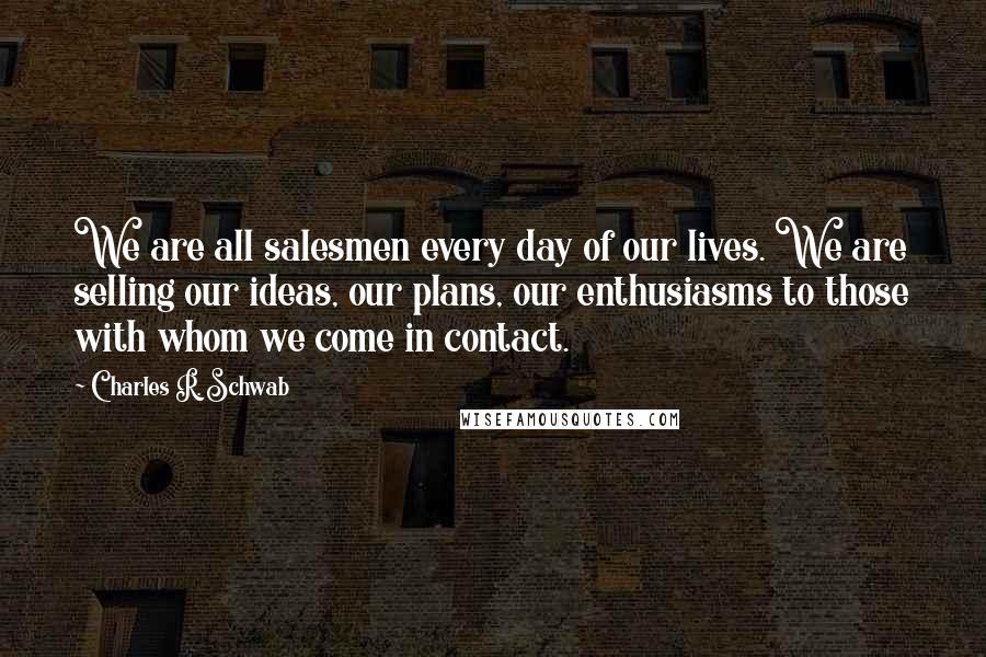 Charles R. Schwab Quotes: We are all salesmen every day of our lives. We are selling our ideas, our plans, our enthusiasms to those with whom we come in contact.