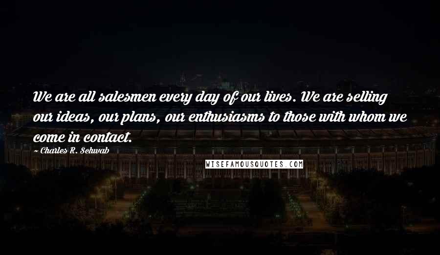 Charles R. Schwab Quotes: We are all salesmen every day of our lives. We are selling our ideas, our plans, our enthusiasms to those with whom we come in contact.