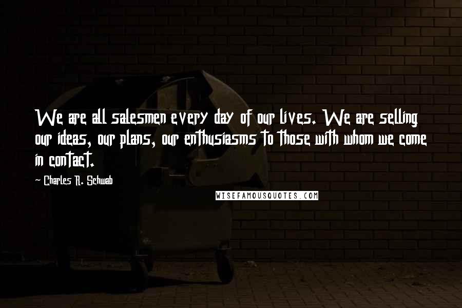 Charles R. Schwab Quotes: We are all salesmen every day of our lives. We are selling our ideas, our plans, our enthusiasms to those with whom we come in contact.