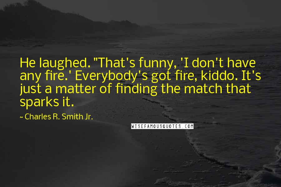 Charles R. Smith Jr. Quotes: He laughed. "That's funny, 'I don't have any fire.' Everybody's got fire, kiddo. It's just a matter of finding the match that sparks it.