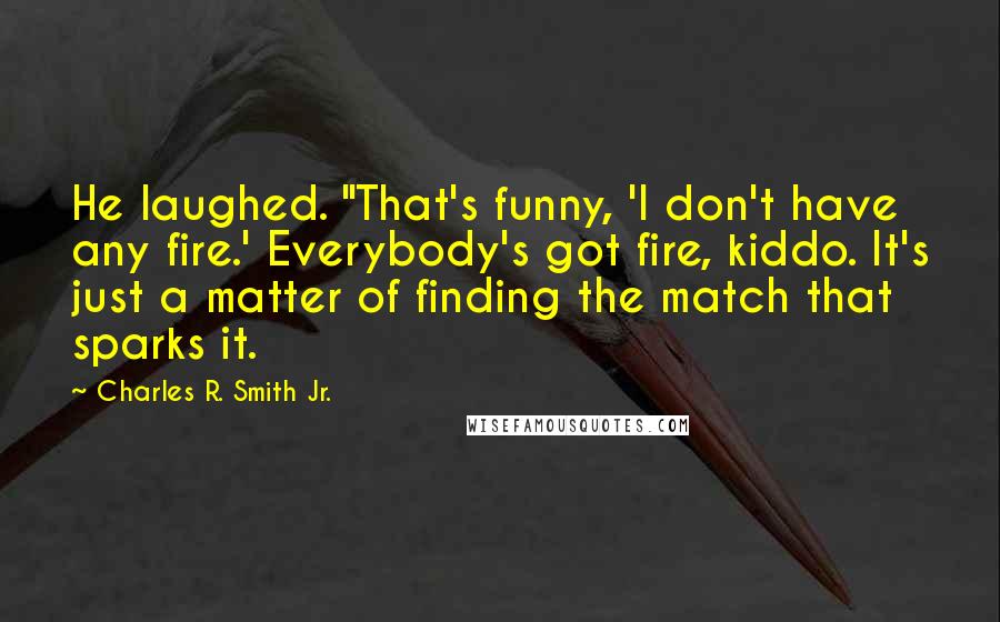 Charles R. Smith Jr. Quotes: He laughed. "That's funny, 'I don't have any fire.' Everybody's got fire, kiddo. It's just a matter of finding the match that sparks it.