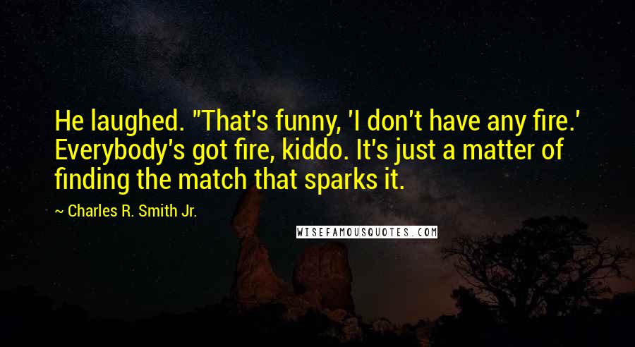 Charles R. Smith Jr. Quotes: He laughed. "That's funny, 'I don't have any fire.' Everybody's got fire, kiddo. It's just a matter of finding the match that sparks it.