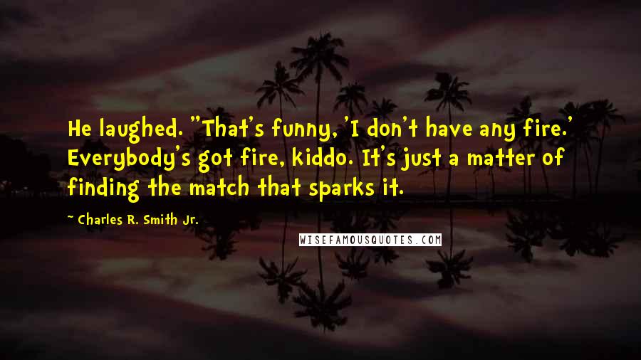 Charles R. Smith Jr. Quotes: He laughed. "That's funny, 'I don't have any fire.' Everybody's got fire, kiddo. It's just a matter of finding the match that sparks it.