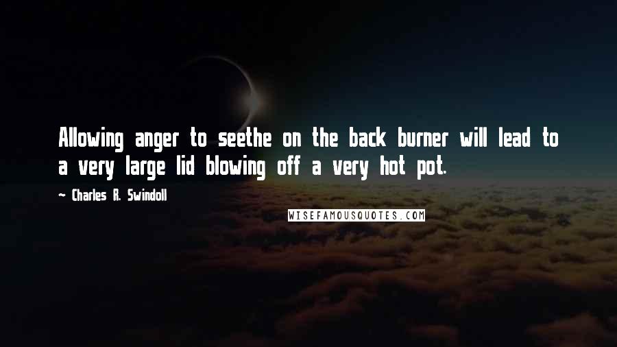 Charles R. Swindoll Quotes: Allowing anger to seethe on the back burner will lead to a very large lid blowing off a very hot pot.