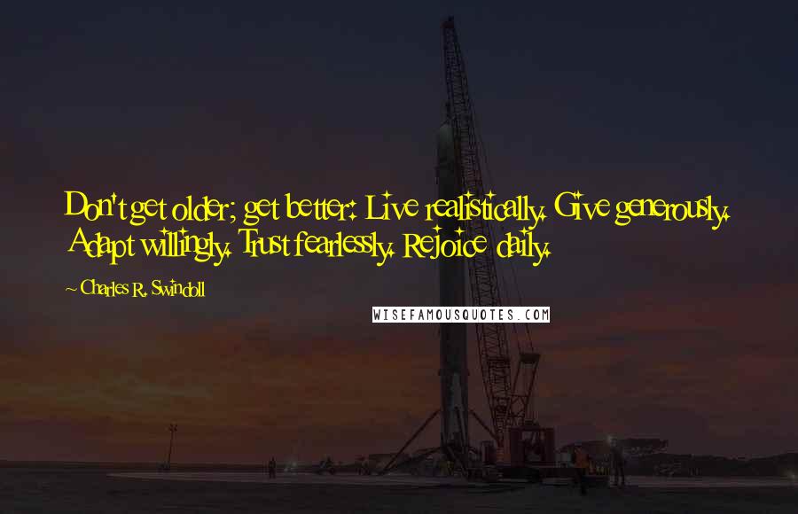 Charles R. Swindoll Quotes: Don't get older; get better: Live realistically. Give generously. Adapt willingly. Trust fearlessly. Rejoice daily.