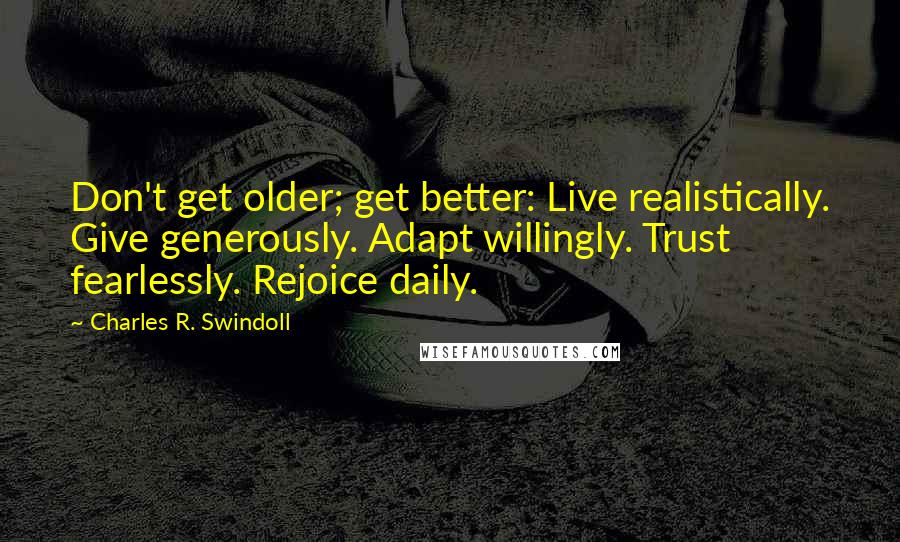 Charles R. Swindoll Quotes: Don't get older; get better: Live realistically. Give generously. Adapt willingly. Trust fearlessly. Rejoice daily.