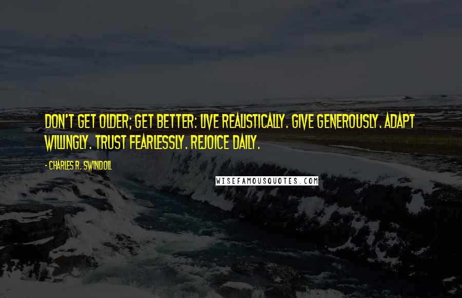 Charles R. Swindoll Quotes: Don't get older; get better: Live realistically. Give generously. Adapt willingly. Trust fearlessly. Rejoice daily.