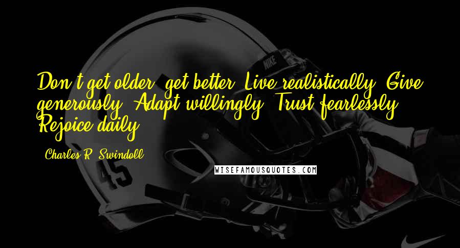 Charles R. Swindoll Quotes: Don't get older; get better: Live realistically. Give generously. Adapt willingly. Trust fearlessly. Rejoice daily.