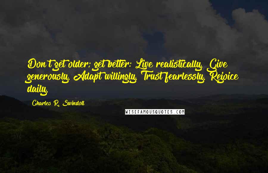 Charles R. Swindoll Quotes: Don't get older; get better: Live realistically. Give generously. Adapt willingly. Trust fearlessly. Rejoice daily.