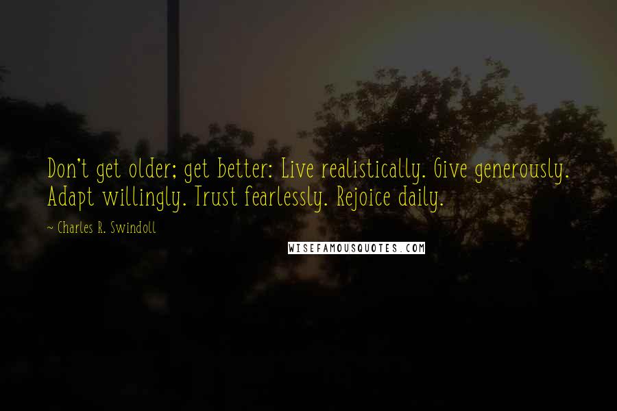 Charles R. Swindoll Quotes: Don't get older; get better: Live realistically. Give generously. Adapt willingly. Trust fearlessly. Rejoice daily.