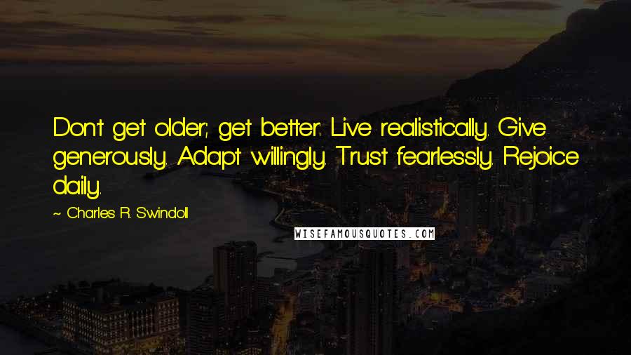 Charles R. Swindoll Quotes: Don't get older; get better: Live realistically. Give generously. Adapt willingly. Trust fearlessly. Rejoice daily.