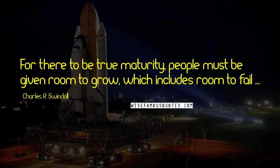 Charles R. Swindoll Quotes: For there to be true maturity, people must be given room to grow, which includes room to fail ...