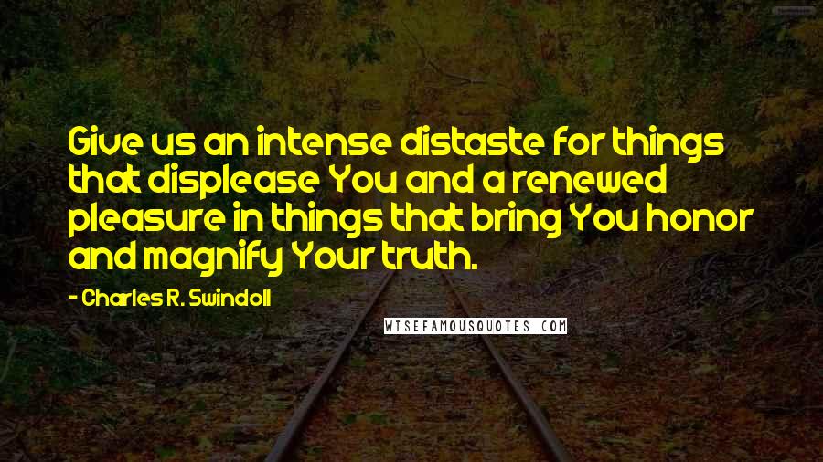 Charles R. Swindoll Quotes: Give us an intense distaste for things that displease You and a renewed pleasure in things that bring You honor and magnify Your truth.