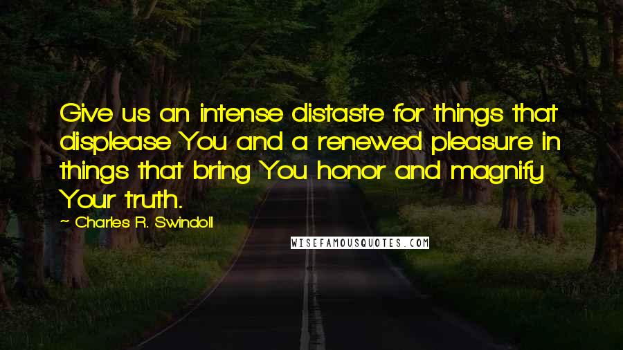 Charles R. Swindoll Quotes: Give us an intense distaste for things that displease You and a renewed pleasure in things that bring You honor and magnify Your truth.