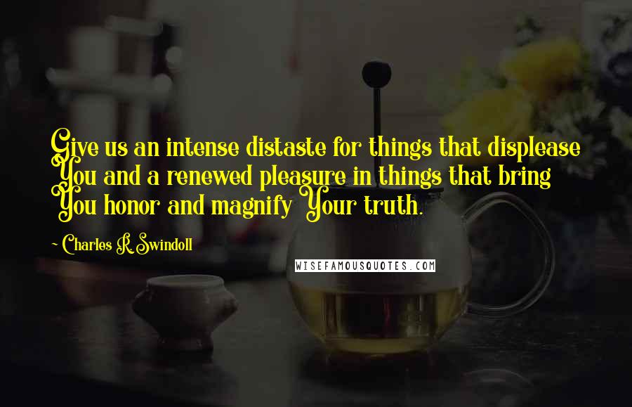 Charles R. Swindoll Quotes: Give us an intense distaste for things that displease You and a renewed pleasure in things that bring You honor and magnify Your truth.