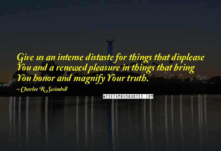 Charles R. Swindoll Quotes: Give us an intense distaste for things that displease You and a renewed pleasure in things that bring You honor and magnify Your truth.