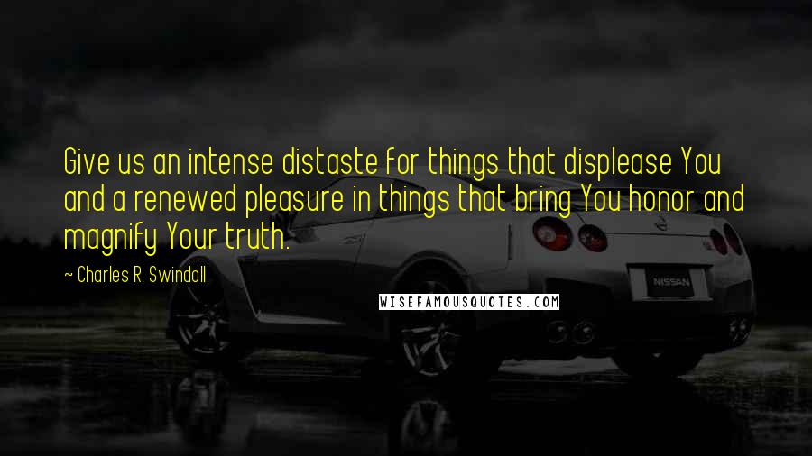 Charles R. Swindoll Quotes: Give us an intense distaste for things that displease You and a renewed pleasure in things that bring You honor and magnify Your truth.