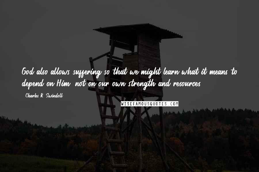 Charles R. Swindoll Quotes: God also allows suffering so that we might learn what it means to depend on Him, not on our own strength and resources.