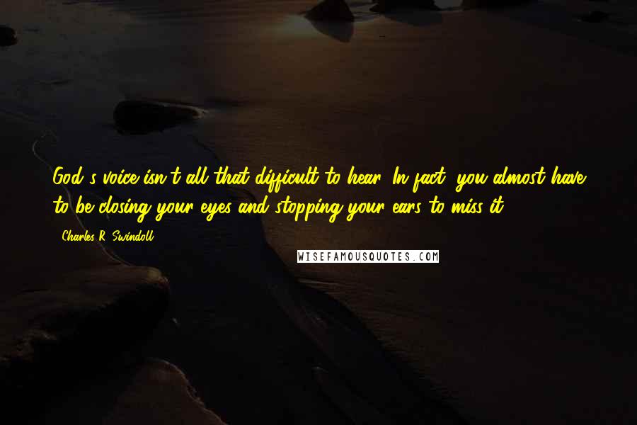 Charles R. Swindoll Quotes: God's voice isn't all that difficult to hear. In fact, you almost have to be closing your eyes and stopping your ears to miss it.