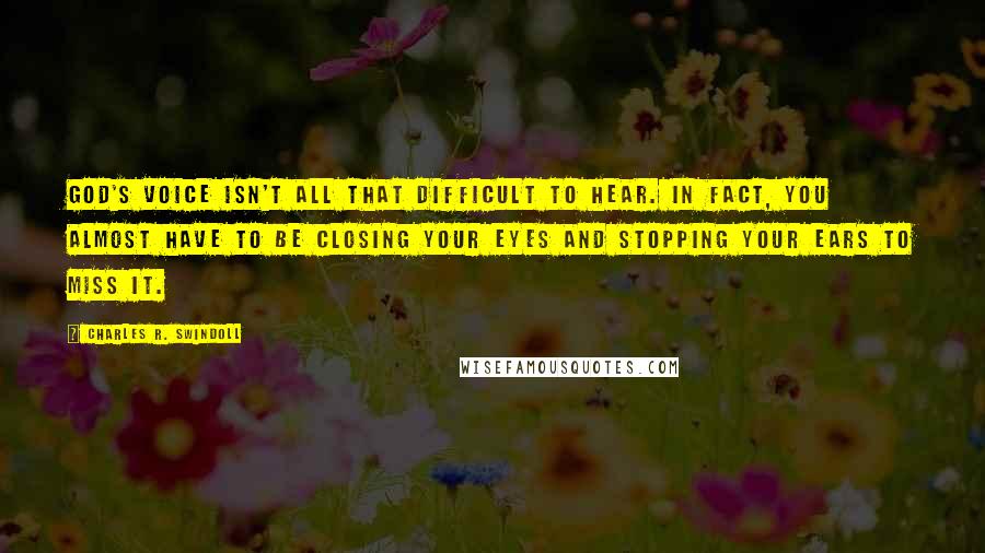 Charles R. Swindoll Quotes: God's voice isn't all that difficult to hear. In fact, you almost have to be closing your eyes and stopping your ears to miss it.