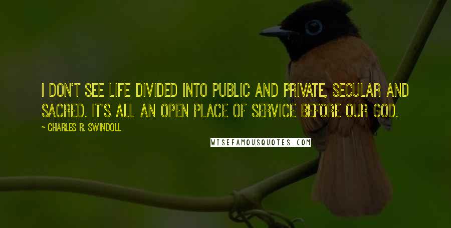 Charles R. Swindoll Quotes: I don't see life divided into public and private, secular and sacred. It's all an open place of service before our God.