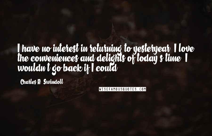 Charles R. Swindoll Quotes: I have no interest in returning to yesteryear. I love the conveniences and delights of today's time. I wouldn't go back if I could.