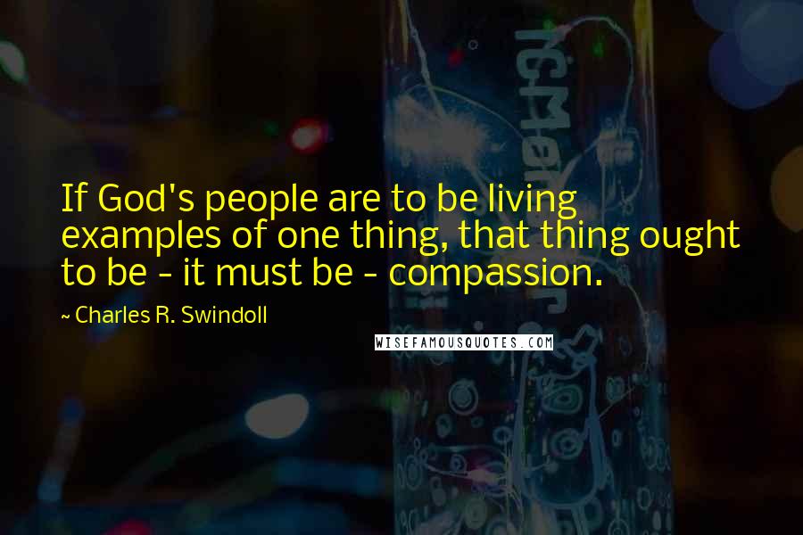 Charles R. Swindoll Quotes: If God's people are to be living examples of one thing, that thing ought to be - it must be - compassion.