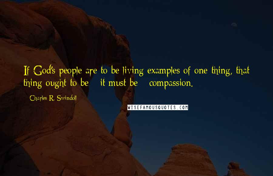 Charles R. Swindoll Quotes: If God's people are to be living examples of one thing, that thing ought to be - it must be - compassion.