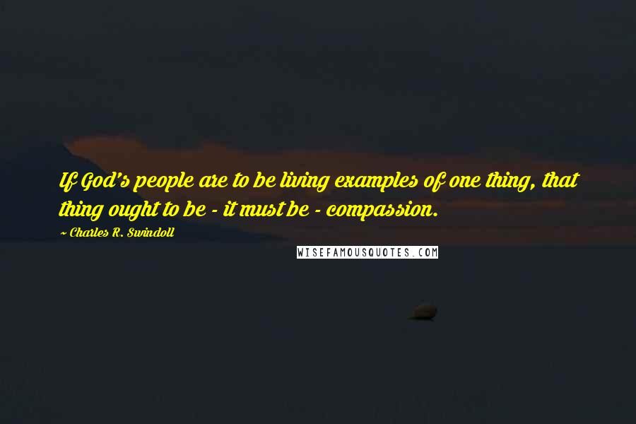 Charles R. Swindoll Quotes: If God's people are to be living examples of one thing, that thing ought to be - it must be - compassion.