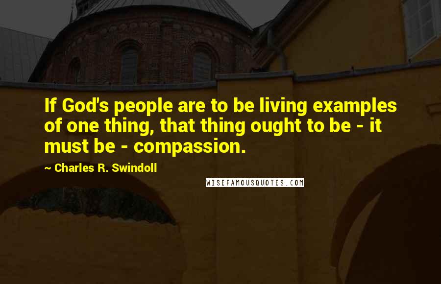 Charles R. Swindoll Quotes: If God's people are to be living examples of one thing, that thing ought to be - it must be - compassion.