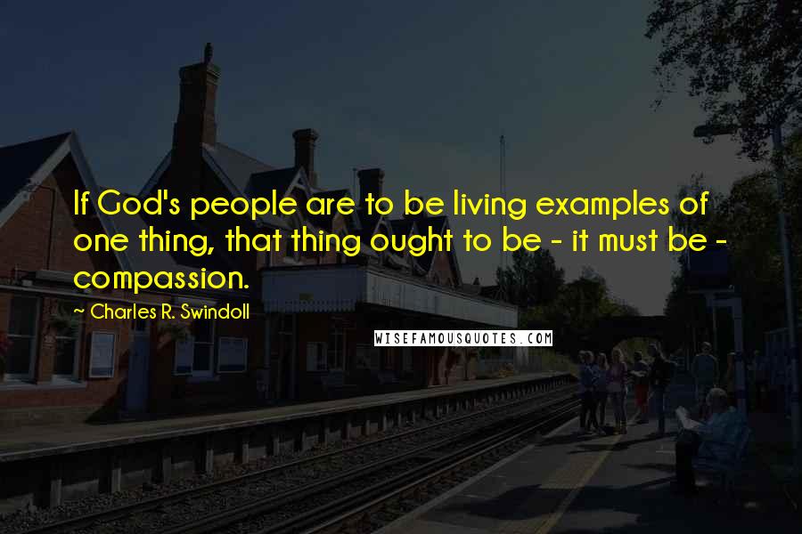 Charles R. Swindoll Quotes: If God's people are to be living examples of one thing, that thing ought to be - it must be - compassion.