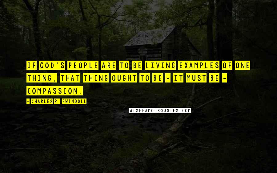 Charles R. Swindoll Quotes: If God's people are to be living examples of one thing, that thing ought to be - it must be - compassion.