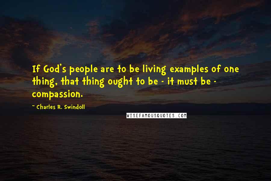 Charles R. Swindoll Quotes: If God's people are to be living examples of one thing, that thing ought to be - it must be - compassion.