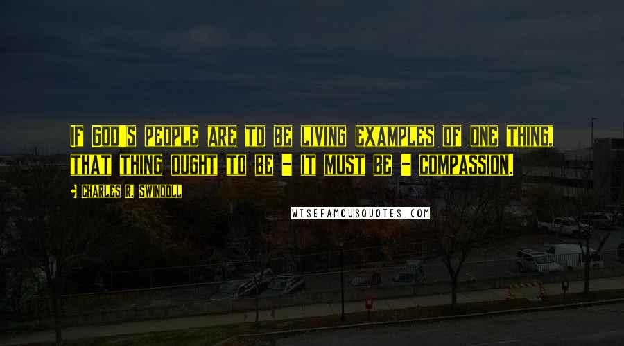 Charles R. Swindoll Quotes: If God's people are to be living examples of one thing, that thing ought to be - it must be - compassion.