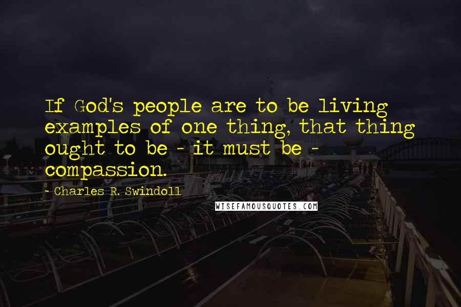Charles R. Swindoll Quotes: If God's people are to be living examples of one thing, that thing ought to be - it must be - compassion.