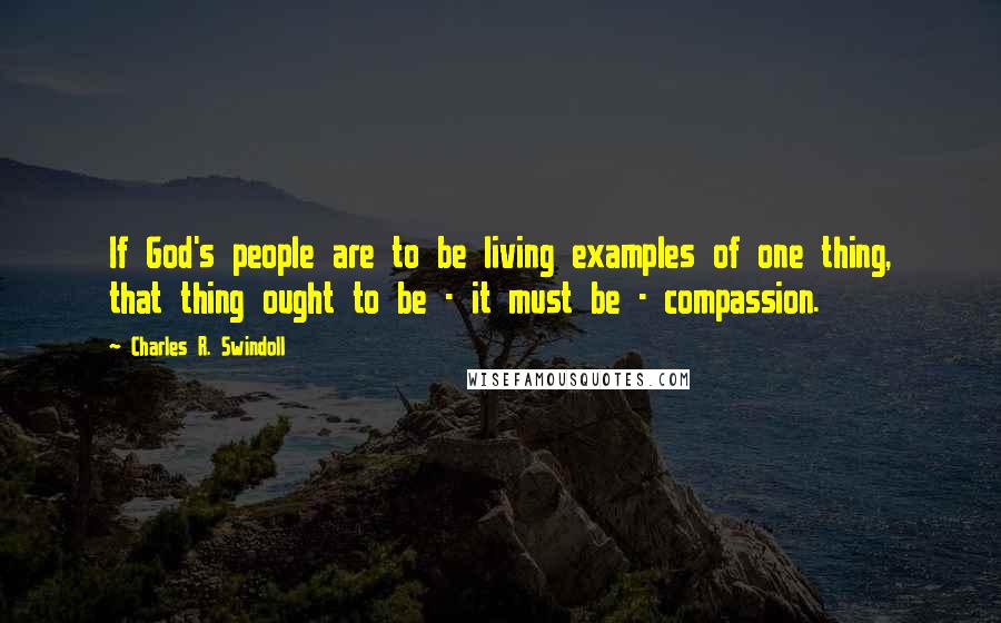 Charles R. Swindoll Quotes: If God's people are to be living examples of one thing, that thing ought to be - it must be - compassion.