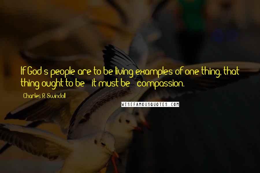 Charles R. Swindoll Quotes: If God's people are to be living examples of one thing, that thing ought to be - it must be - compassion.