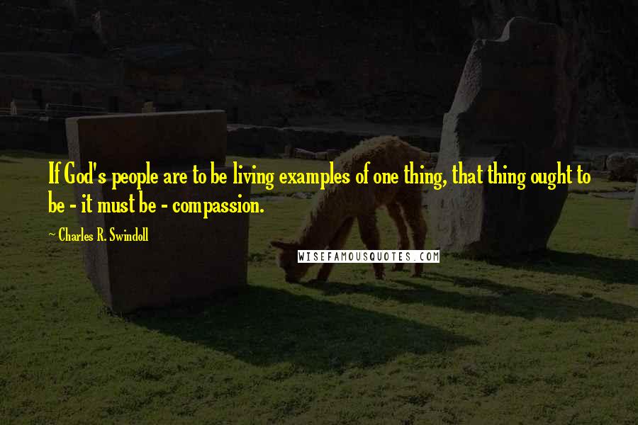 Charles R. Swindoll Quotes: If God's people are to be living examples of one thing, that thing ought to be - it must be - compassion.