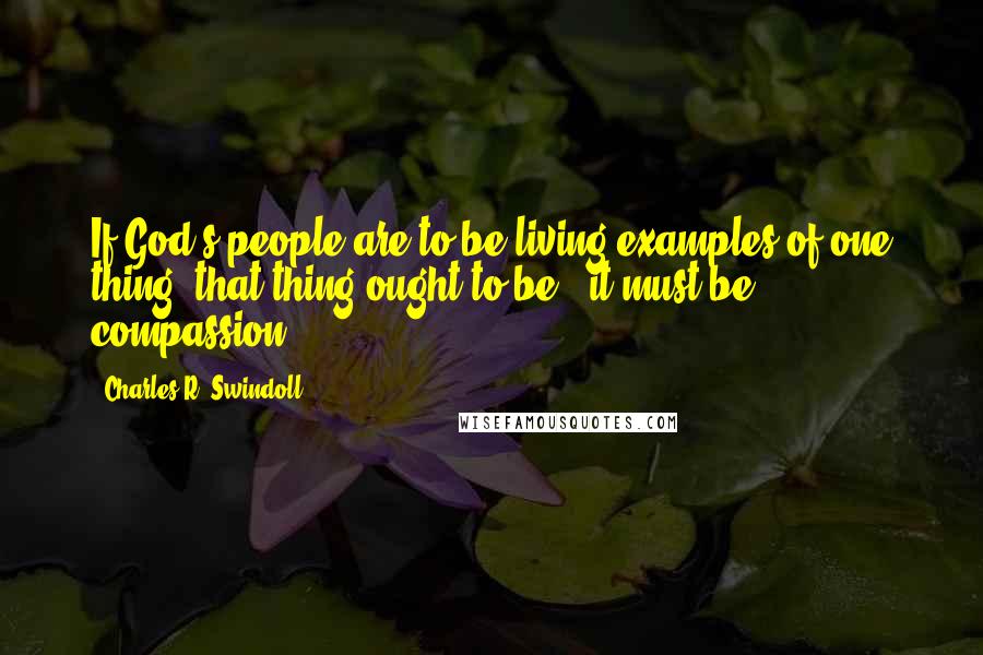 Charles R. Swindoll Quotes: If God's people are to be living examples of one thing, that thing ought to be - it must be - compassion.