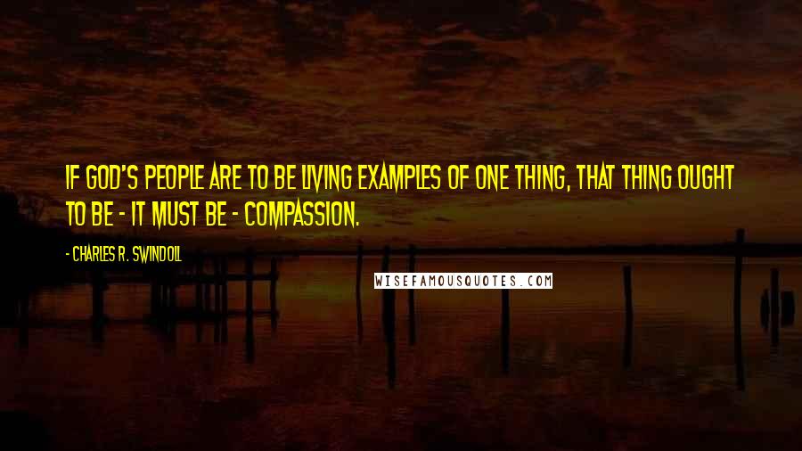 Charles R. Swindoll Quotes: If God's people are to be living examples of one thing, that thing ought to be - it must be - compassion.