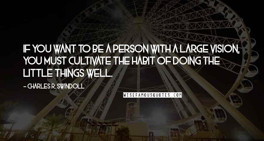 Charles R. Swindoll Quotes: If you want to be a person with a large vision, you must cultivate the habit of doing the little things well.