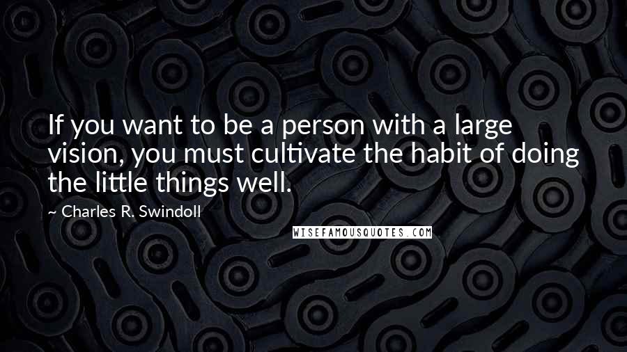 Charles R. Swindoll Quotes: If you want to be a person with a large vision, you must cultivate the habit of doing the little things well.