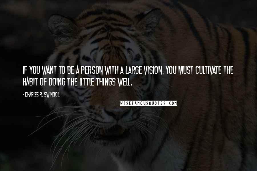 Charles R. Swindoll Quotes: If you want to be a person with a large vision, you must cultivate the habit of doing the little things well.