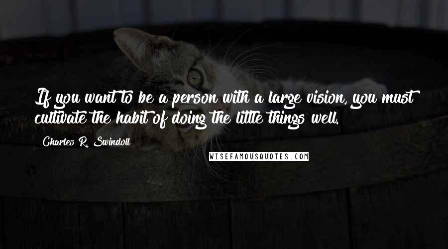 Charles R. Swindoll Quotes: If you want to be a person with a large vision, you must cultivate the habit of doing the little things well.