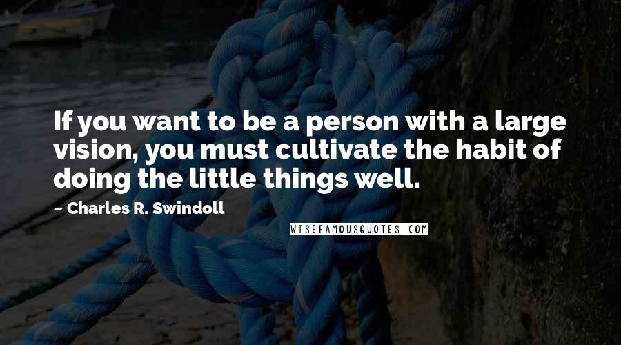 Charles R. Swindoll Quotes: If you want to be a person with a large vision, you must cultivate the habit of doing the little things well.