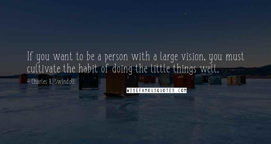 Charles R. Swindoll Quotes: If you want to be a person with a large vision, you must cultivate the habit of doing the little things well.