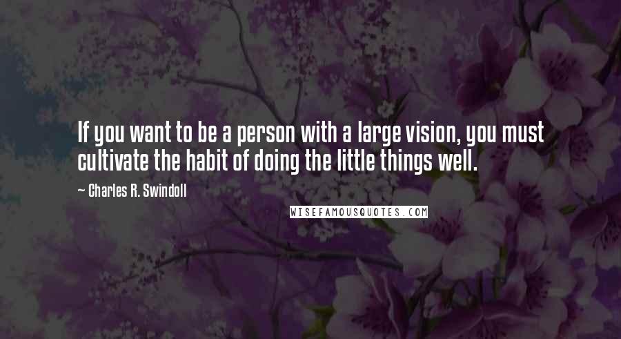 Charles R. Swindoll Quotes: If you want to be a person with a large vision, you must cultivate the habit of doing the little things well.