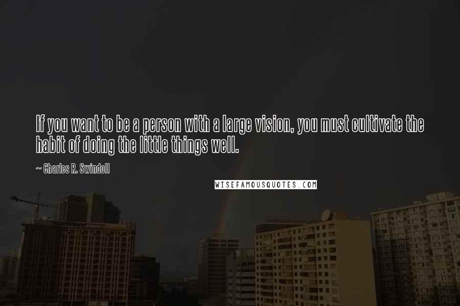 Charles R. Swindoll Quotes: If you want to be a person with a large vision, you must cultivate the habit of doing the little things well.