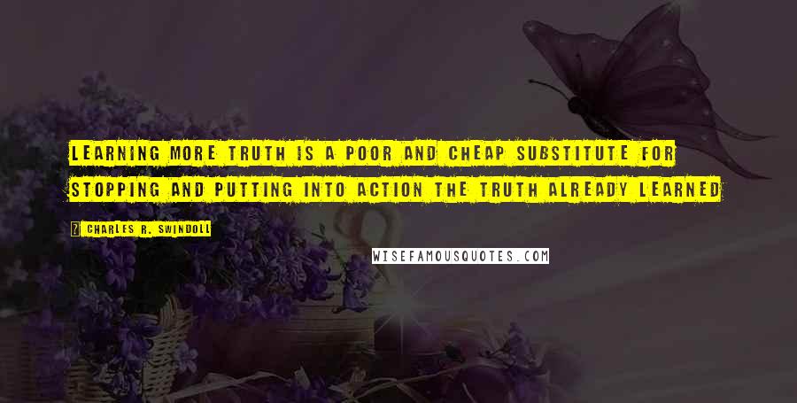 Charles R. Swindoll Quotes: Learning more truth is a poor and cheap substitute for stopping and putting into action the truth already learned